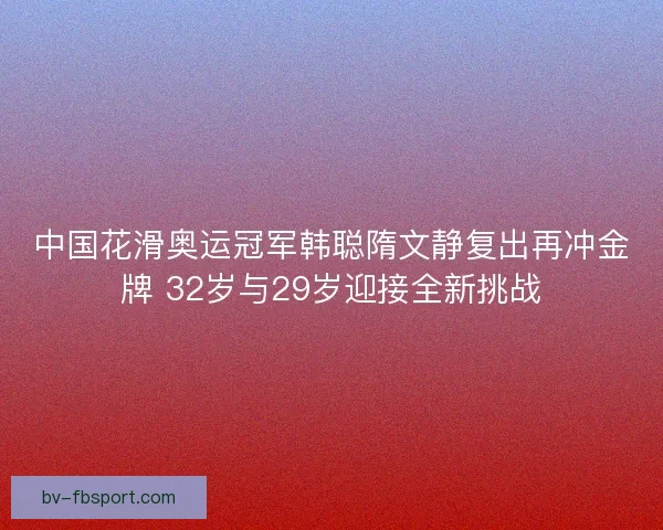 中国花滑奥运冠军韩聪隋文静复出再冲金牌 32岁与29岁迎接全新挑战