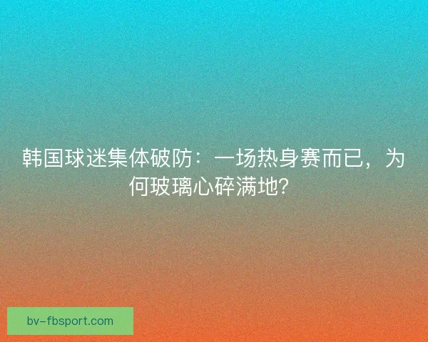 韩国球迷集体破防：一场热身赛而已，为何玻璃心碎满地？