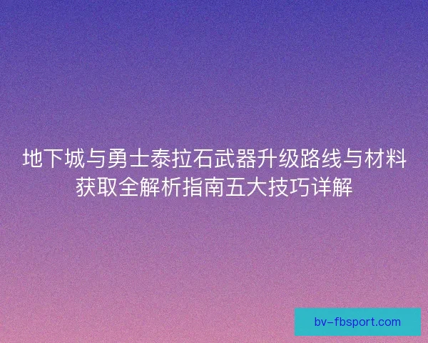 地下城与勇士泰拉石武器升级路线与材料获取全解析指南五大技巧详解